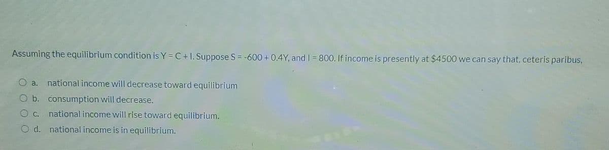 Assuming the equilibrium condition is Y = C+1. Suppose S = -600 + 0.4Y, and I = 800. If income is presently at $4500 we can say that, ceteris paribus,
a. national income will decrease toward equilibrium
b. consumption will decrease.
O C.
national income will rise toward equilibrium.
O d. national income is in equilibrium.
