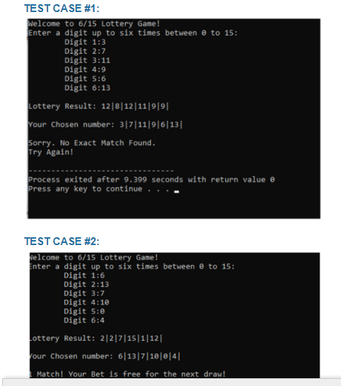 TEST CASE #1:
Welcome to 6/15 Lottery Game!
Enter a digit up to six times between 0 to 15:
Digit 1:3
Digit 2:7
Digit 3:11
Digit 4:9
Digit 5:6
Digit 6:13
Lottery Result: 12|8|12|11|9|9||
Your Chosen number: 3|7|11|9|6|13|
Sorry. No Exact Match Found.
Try Again!
Process exited after 9.399 seconds with return value
Press any key to continue
TEST CASE #2:
Welcome to 6/15 Lottery Game!
Enter a digit up to six times between 0 to 15:
Digit 1:6
Digit 2:13
Digit 3:7
Digit 4:10
Digit 5:0
Digit 6:4
Lottery Result: 2|2|7|15|1|12||
Your Chosen number: 6|13|7|10|0|4|
Match! Your Bet is free for the next draw!
