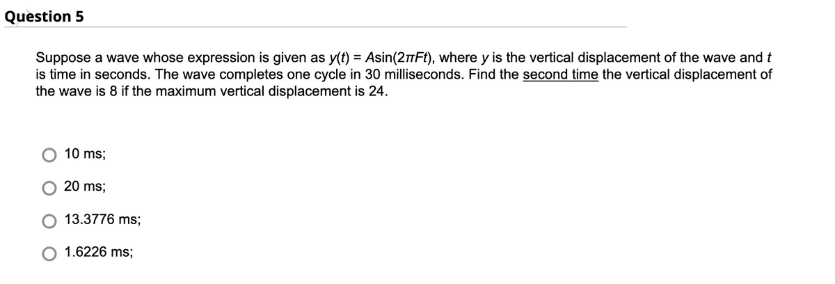 Question 5
Suppose a wave whose expression is given as y(t) = Asin(2πFt), where y is the vertical displacement of the wave and t
is time in seconds. The wave completes one cycle in 30 milliseconds. Find the second time the vertical displacement of
the wave is 8 if the maximum vertical displacement is 24.
10 ms;
20 ms;
13.3776 ms;
1.6226 ms;