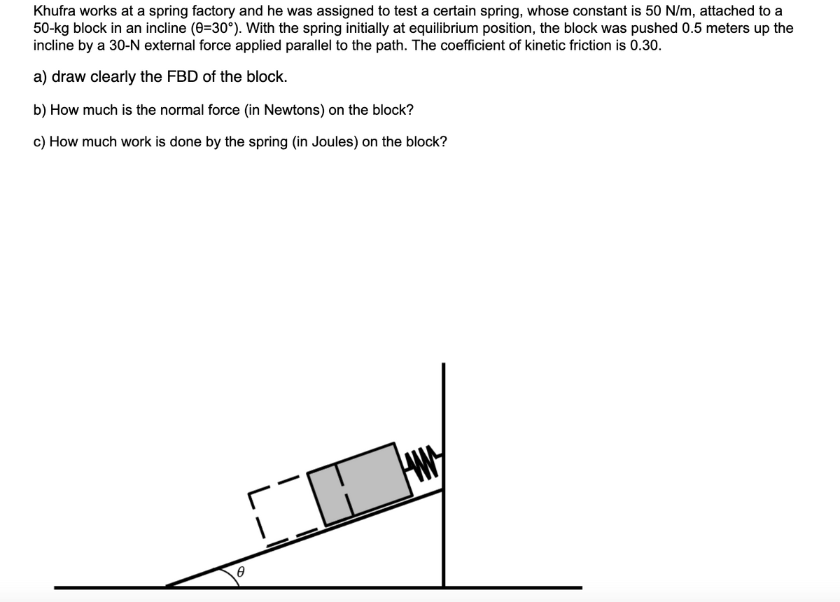 Khufra works at a spring factory and he was assigned to test a certain spring, whose constant is 50 N/m, attached to a
50-kg block in an incline (0=30°). With the spring initially at equilibrium position, the block was pushed 0.5 meters up the
incline by a 30-N external force applied parallel to the path. The coefficient of kinetic friction is 0.30.
a) draw clearly the FBD of the block.
b) How much is the normal force (in Newtons) on the block?
c) How much work is done by the spring (in Joules) on the block?
HAM
10