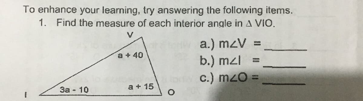 To enhance your learning, try answering the following items.
1. Find the measure of each interior angle in A VIO.
V
a.) m<V =
a + 40
b.) mzl =
c.) mzo =
3a - 10
a + 15