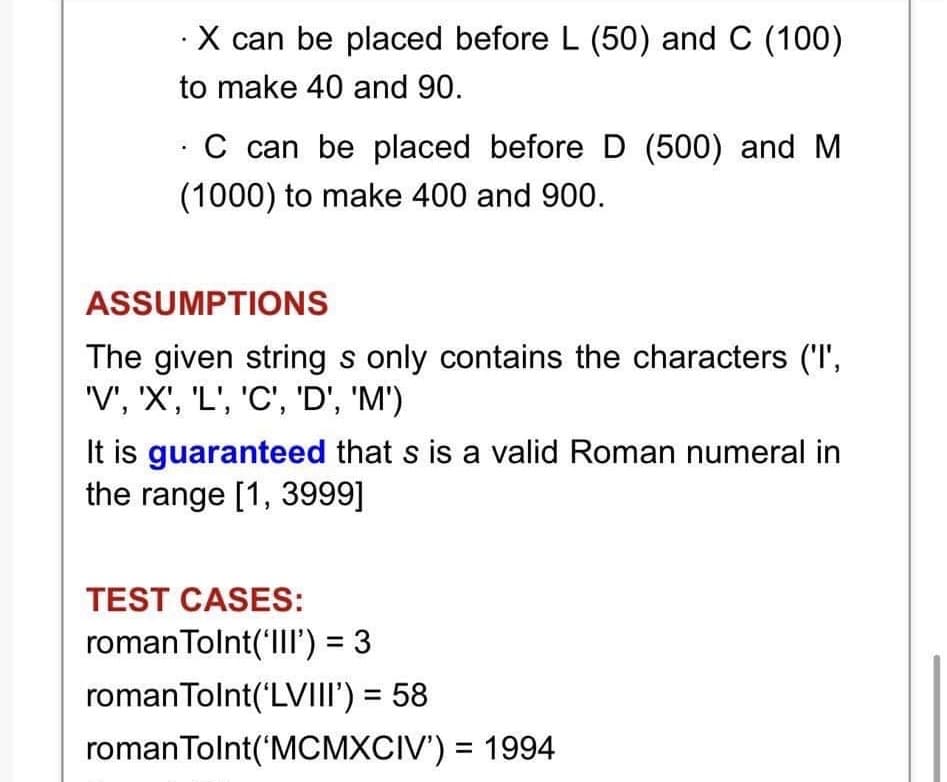 .X can be placed before L (50) and C (100)
to make 40 and 90.
C can be placed before D (500) and M
(1000) to make 400 and 900.
ASSUMPTIONS
The given string s only contains the characters ('I',
'V', 'X', 'L', 'C', 'D', 'M')
It is guaranteed that s is a valid Roman numeral in
the range [1, 3999]
TEST CASES:
roman Tolnt('III') = 3
roman Tolnt('LVIII') = 58
roman Tolnt('MCMXCIV') = 1994