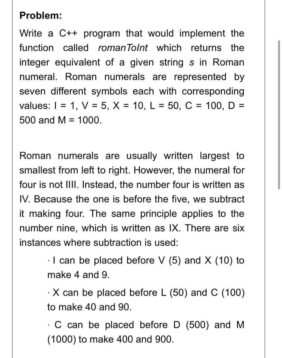 Problem:
Write a C++ program that would implement the
function called roman Tolnt which returns the
integer equivalent of a given string s in Roman
numeral. Roman numerals are represented by
seven different symbols each with corresponding
values: I 1, V = 5, X = 10, L = 50, C = 100, D =
500 and M = 1000.
-
Roman numerals are usually written largest to
smallest from left to right. However, the numeral for
four is not IIII. Instead, the number four is written as
IV. Because the one is before the five, we subtract
it making four. The same principle applies to the
number nine, which is written as IX. There are six
instances where subtraction is used:
I can be placed before V (5) and X (10) to
make 4 and 9.
. X can be placed before L (50) and C (100)
to make 40 and 90.
.
C can be placed before D (500) and M
(1000) to make 400 and 900.