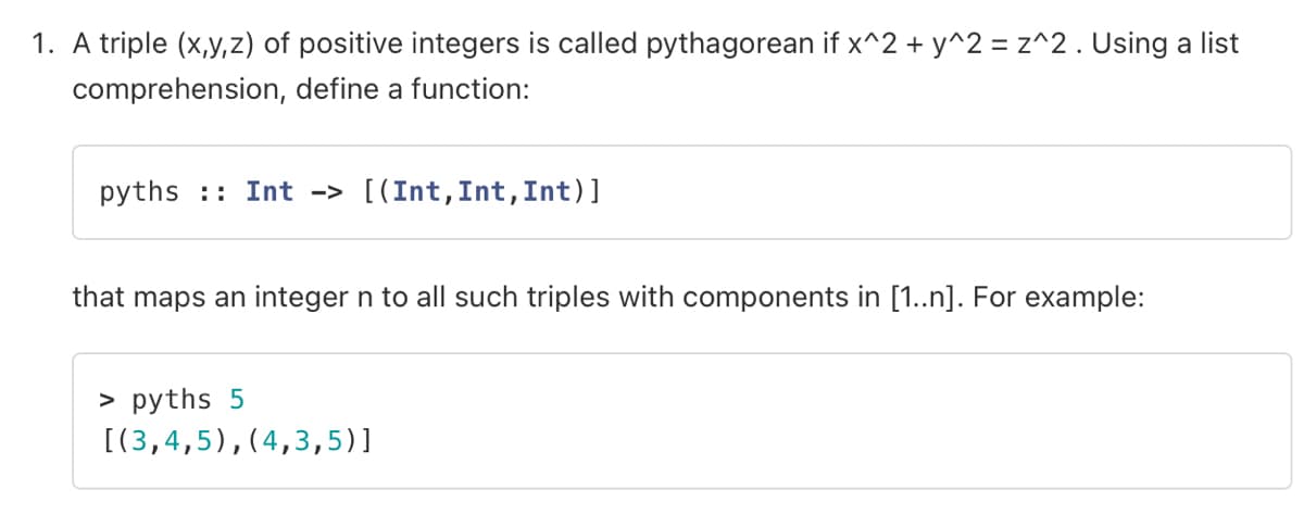 1. A triple (x,y,z) of positive integers is called pythagorean if x^2 + y^2 = z^2. Using a list
comprehension, define a function:
pyths Int -> [(Int, Int, Int)]
that maps an integer n to all such triples with components in [1..n]. For example:
> pyths 5
[(3,4,5), (4,3,5)]