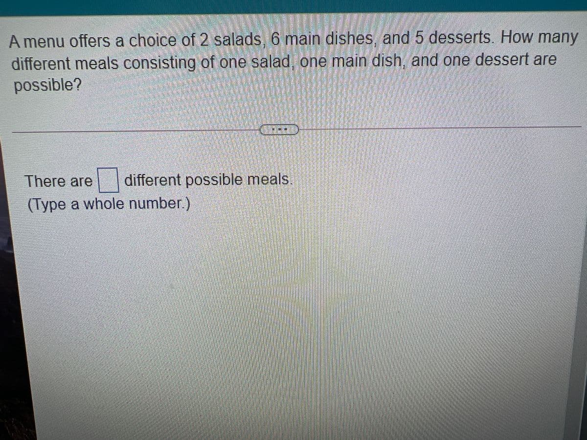 A menu offers a choice of 2 salads, 6 main dishes, and 5 desserts. How many
different meals consisting of one salad, one main dish, and one dessert are
possible?
There are
different possible meals.
(Type a whole number.)
