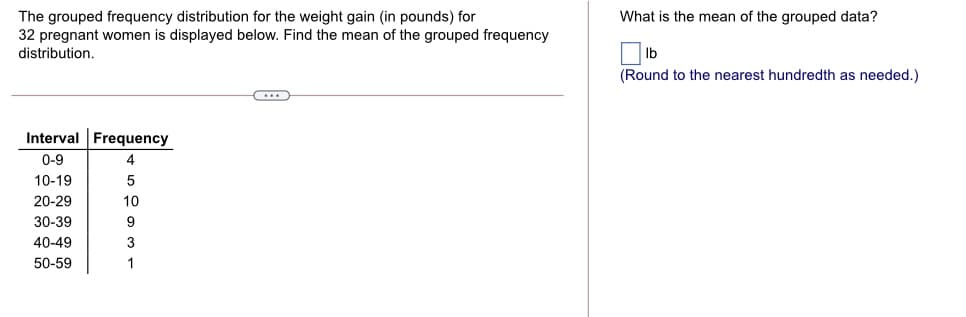 The grouped frequency distribution for the weight gain (in pounds) for
32 pregnant women is displayed below. Find the mean of the grouped frequency
distribution.
What is the mean of the grouped data?
Ib
(Round to the nearest hundredth as needed.)
Interval Frequency
0-9
4
10-19
5
20-29
10
30-39
9
40-49
3
50-59
1
