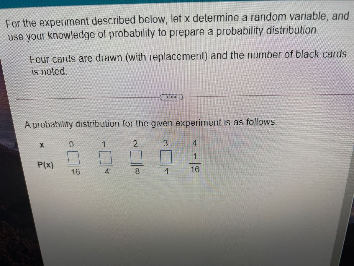 For the experiment described below, let x determine a random variable, and
use your knowledge of probability to prepare a probability distribution.
Four cards are drawn (with replacement) and the number of black cards
is noted.
A probability distribution for the given experiment is as follows.
1
2.
4.
1.
P(x)
16
8.
4
16
