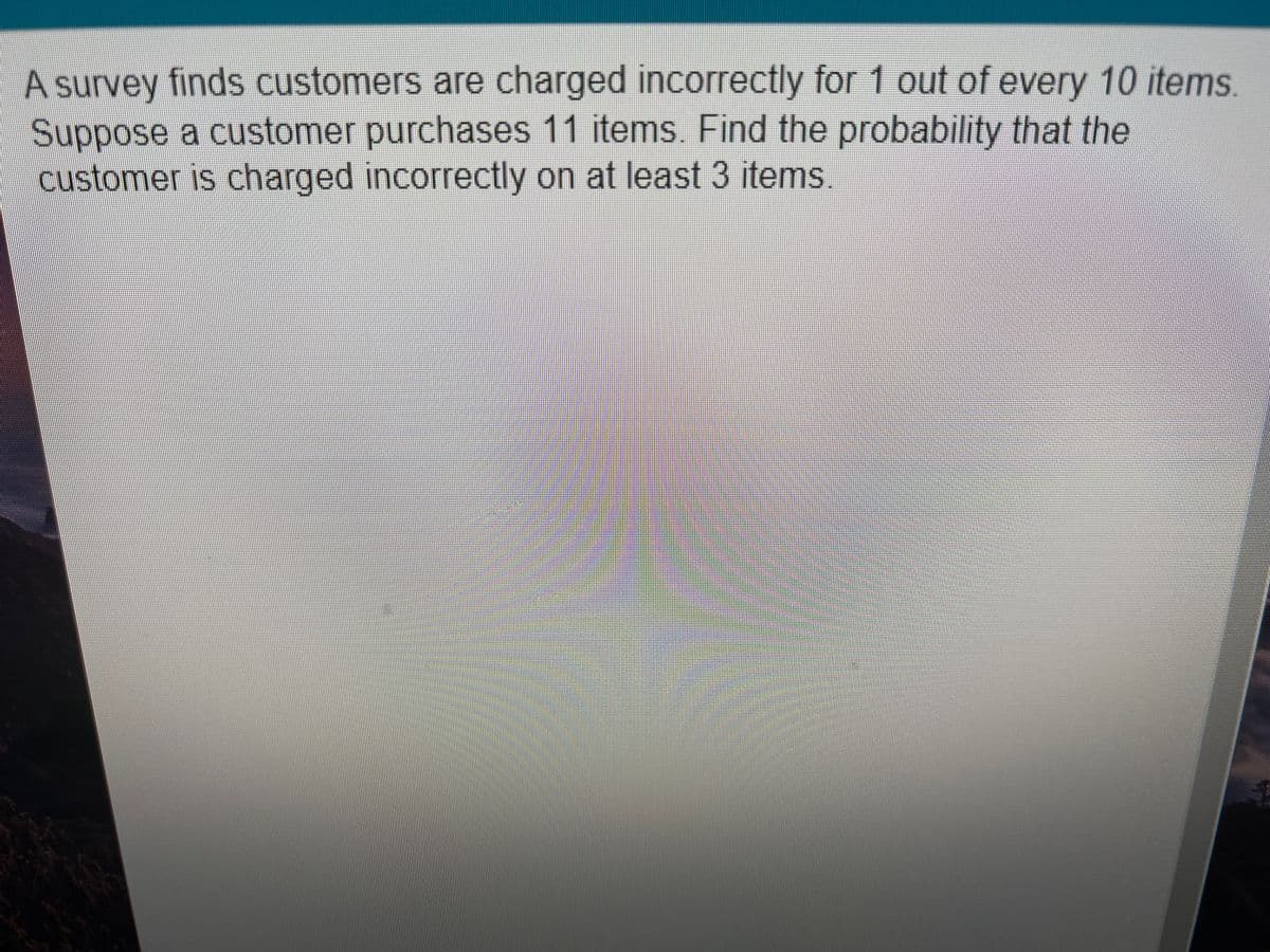 A survey finds customers are charged incorrectly for 1 out of every 10 items.
Suppose a customer purchases 11 items. Find the probability that the
customer is charged incorrectly on at least 3 items.
