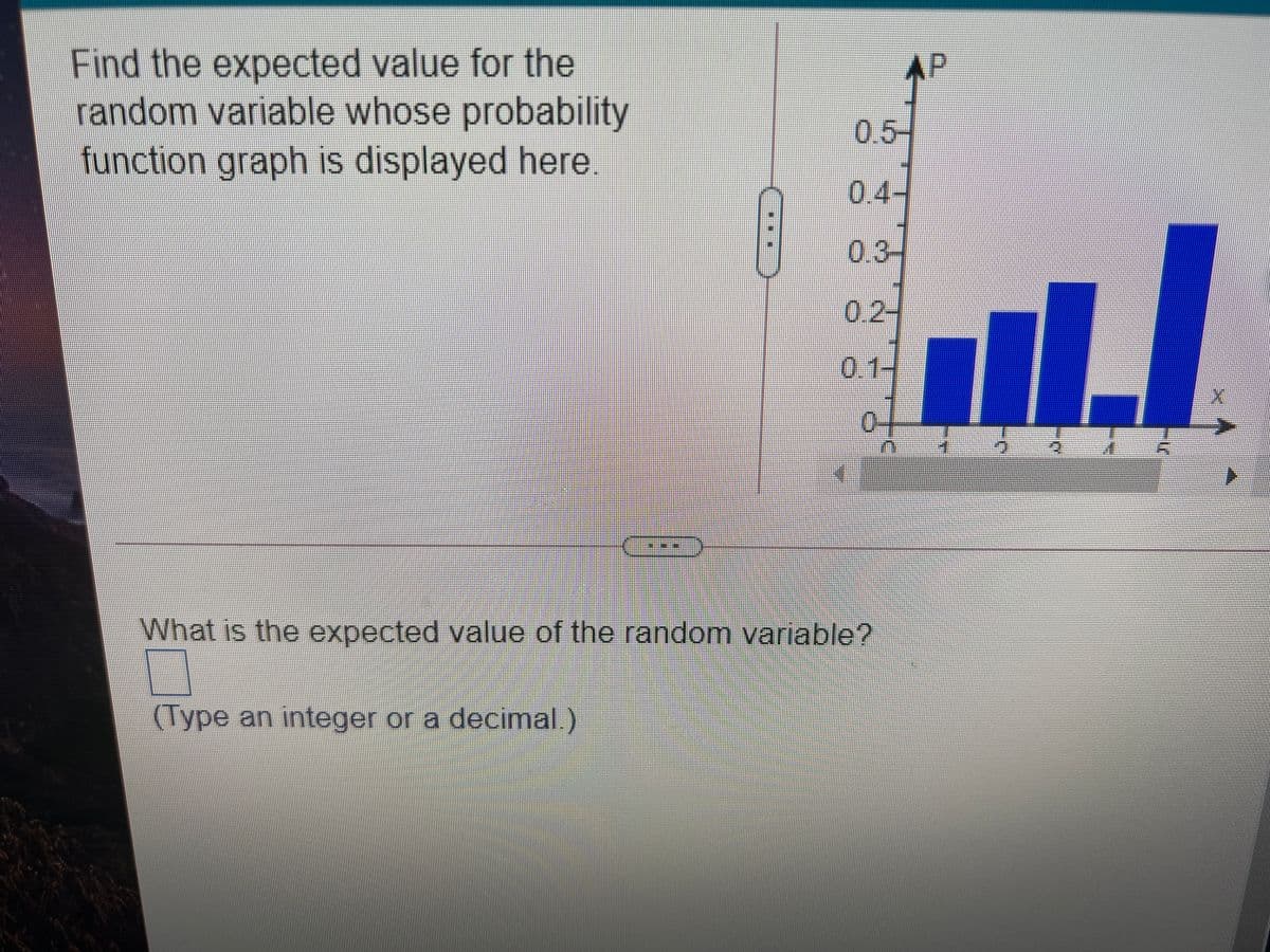 Find the expected value for the
random variable whose probability
function graph is displayed here.
AP
0.5-
0.4-
0.3-
0.2-
0.1-
0-
What is the expected value of the random variable?
(Type an integer or a decimal.)
