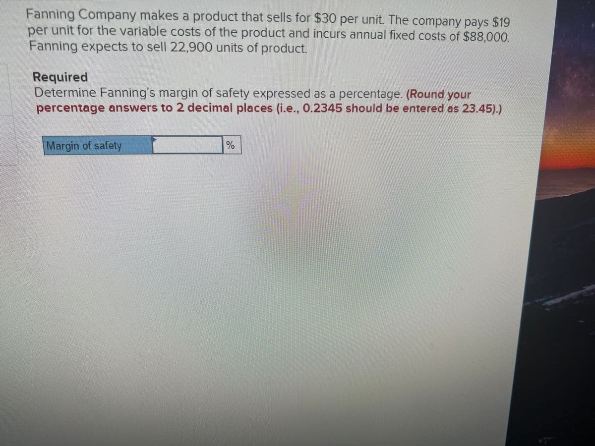 Fanning Company makes a product that sells for $30 per unit. The company pays $19
per unit for the variable costs of the product and incurs annual fixed costs of $88,000.
Fanning expects to sell 22,900 units of product.
Required
Determine Fanning's margin of safety expressed as a percentage. (Round your
percentage answers to 2 decimal places (i.e., 0.2345 should be entered as 23.45).)
Margin of safety
