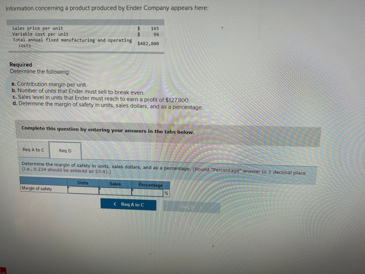 బంతక
Information concerning a product produced by Ender Company appears here:
Sales price per unit
Variable cost per unit
Total annual fixed manufacturing and operating
165
94
$482,800
costs
Required
Determine the following:
a. Contribution margin per unit.
b. Number of units that Ender must sell to break even.
c. Sales level in units that Ender must reach to earn a profit of $127,800.
d. Determine the margin of safety in units, sales dollars, and as a percentage.
Complete this question by entering your answers in the tabs below.
Req A to C
Req D
Determine the margin of safety in units, sales dollars, and as a percentage. (Round "Percentage" answer to 1 decimal place
(i.e., 0.234 should be entered as 23.4).)
Units
Sales
Percentage
Margin of safety
< Req A to C
