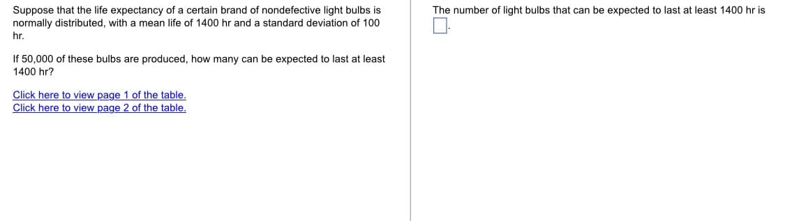 Suppose that the life expectancy of a certain brand of nondefective light bulbs is
normally distributed, with a mean life of 1400 hr and a standard deviation of 100
The number of light bulbs that can be expected to last at least 1400 hr is
hr.
If 50,000 of these bulbs are produced, how many can be expected to last at least
1400 hr?
Click here to view page 1 of the table.
Click here to view page 2 of the table.
