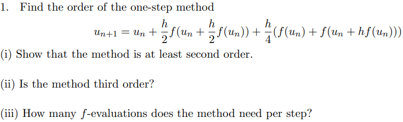 1. Find the order of the one-step method
Un+1 = Un + „f(un +5f(un)) + (f(Un) + f(un + hf (Un)))
4
(i) Show that the method is at least second order.
(ii) Is the method third order?
(iii) How many f-evaluations does the method need per step?
