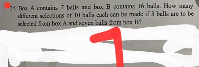 24. Box A contains 7 balls and box B contains 16 balls. How many
different selections of 10 balls each can be made if 3 balls are to be
selected from box A and seven balls from box B?
