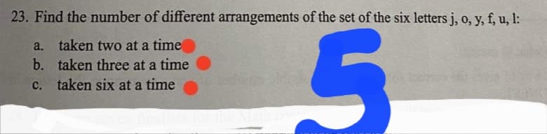 23. Find the number of different arrangements of the set of the six letters j, o, y, f, u, l:
a. taken two at a time
b. taken three at a time
c. taken six at a time
