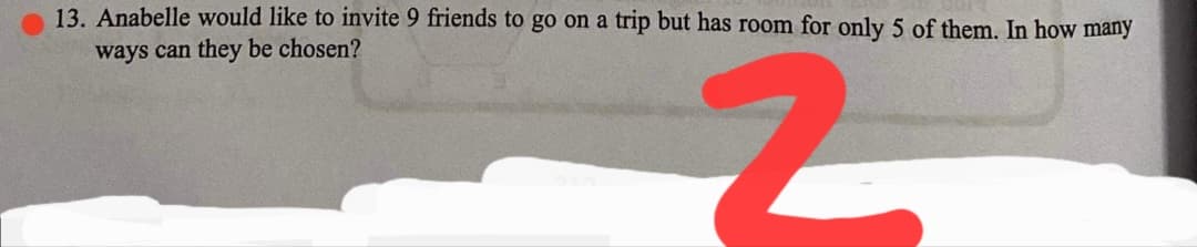 13. Anabelle would like to invite 9 friends to go on a trip but has room for only 5 of them. In how many
ways can they be chosen?
