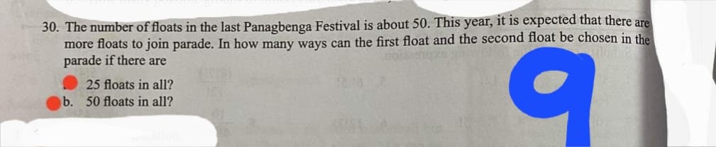 30. The number of floats in the last Panagbenga Festival is about 50. This year, it is expected that there are
more floats to join parade. In how many ways can the first float and the second float be chosen in the
parade if there are
25 floats in all?
b. 50 floats in all?
