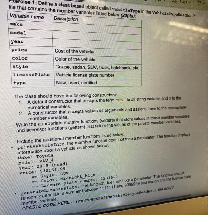 ise 1: Define a class based object called vehicleType in the VehicleTypeHeader.h
file that contains the member variables listed below (20pts).
Variable name
Description
make
model
year
price
color
style
license
type
Cost of the vehicle
Color of the vehicle
Coupe, sedan, SUV, truck, hatchback, etc.
Plate Vehicle license plate number
New, used, certified
The class should have the following constructors:
1. A default constructor that assigns the term "NA" to all string variable and 0 to the
numerical variables.
2.
A constructor that accepts values as arguments and assigns them to the appropriate
member variables.
Make: Toyota
Model: RAV 4
Write the appropriate mutator functions (setters) that store values in these member variables
and accessor functions (getters) that return the values of the private member variables.
Tags v
Include the additional member functions listed below:
printVehicleInfo: the member function does not take a parameter. The function displays
information about a vehicle as shown below.
Year: 2019 (used).
Price: $32158.99
Style: SUV
Color: Midnight blue
== License plate number: 1234560
generateLicense Plate: the function does not take a parameter. The function should
randomly generate a number between 1111111 and 9999999 and assign it to the license plate
member variable.
/PASTE CODE HERE -- The content of the VehicleTypeHeader.h file only