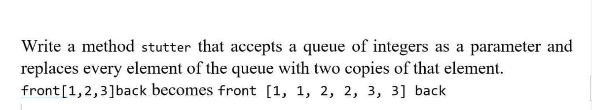 Write a method stutter that accepts a queue of integers as a parameter and
replaces every element of the queue with two copies of that element.
front [1,2,3] back becomes front [1, 1, 2, 2, 3, 3] back