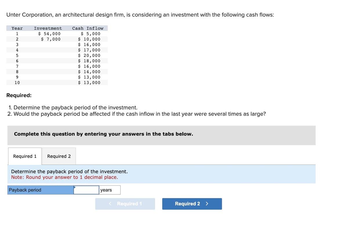 Unter Corporation, an architectural design firm, is considering an investment with the following cash flows:
Year
1
2
3
4
5
6
7
8
9
10
Investment
$ 54,000
$ 7,000
Cash Inflow
$ 5,000
$ 10,000
$ 16,000
$ 17,000
$ 20,000
$ 18,000
$ 16,000
$ 14,000
$ 13,000
$ 13,000
Required:
1. Determine the payback period of the investment.
2. Would the payback period be affected if the cash inflow in the last year were several times as large?
Required 1 Required 2
Complete this question by entering your answers in the tabs below.
Determine the payback period of the investment.
Note: Round your answer to 1 decimal place.
Payback period
years
< Required 1
Required 2 >