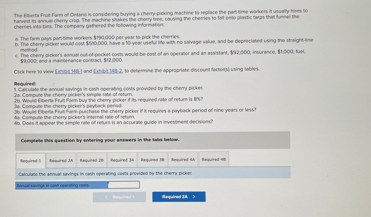 The Elberta Fruit Farm of Ontario is considering buying a cherry-picking machine to replace the part-time workers it usually hires to
harvest its annual cherry crop. The machine shakes the cherry tree, causing the cherries to fall onto plastic tarps that funnel the
cherries into bins. The company gathered the following information:
a. The farm pays part-time workers $190,000 per year to pick the cherries.
b. The cherry picker would cost $510,000, have a 10-year useful life with no salvage value, and be depreciated using the straight-line
method.
c. The cherry picker's annual out-of-pocket costs would be cost of an operator and an assistant, $92,000; insurance, $1,000; fuel,
$9,000; and a maintenance contract, $12,000.
Click here to view Exhibit 14B-1 and Exhibit 14B-2, to determine the appropriate discount factor(s) using tables.
Required:
1. Calculate the annual savings in cash operating costs provided by the cherry picker.
2a. Compute the cherry picker's simple rate of return.
2b. Would Elberta Fruit Farm buy the cherry picker if its required rate of return is 8%?
3a. Compute the cherry picker's payback period.
3b. Would Elberta Fruit Farm purchase the cherry picker if it requires a payback period of nine years or less?
4a. Compute the cherry picker's internal rate of return.
4b. Does it appear the simple rate of return is an accurate guide in investment decisions?
Complete this question by entering your answers in the tabs below.
Required 1 Required 2A Required 2B Required 3A Required 3B Required 4A
Calculate the annual savings in cash operating costs provided by the cherry picker.
Annual savings in cash operating costs
< Required 1
Required 2A >
Required 4B