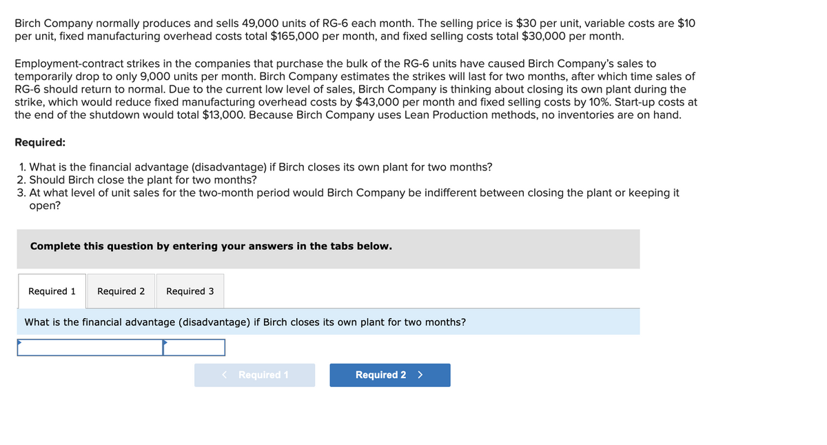 Birch Company normally produces and sells 49,000 units of RG-6 each month. The selling price is $30 per unit, variable costs are $10
per unit, fixed manufacturing overhead costs total $165,000 per month, and fixed selling costs total $30,000 per month.
Employment-contract strikes in the companies that purchase the bulk of the RG-6 units have caused Birch Company's sales to
temporarily drop to only 9,000 units per month. Birch Company estimates the strikes will last for two months, after which time sales of
RG-6 should return to normal. Due to the current low level of sales, Birch Company is thinking about closing its own plant during the
strike, which would reduce fixed manufacturing overhead costs by $43,000 per month and fixed selling costs by 10%. Start-up costs at
the end of the shutdown would total $13,000. Because Birch Company uses Lean Production methods, no inventories are on hand.
Required:
1. What is the financial advantage (disadvantage) if Birch closes its own plant for two months?
2. Should Birch close the plant for two months?
3. At what level of unit sales for the two-month period would Birch Company be indifferent between closing the plant or keeping it
open?
Complete this question by entering your answers in the tabs below.
Required 1
Required 2 Required 3
What is the financial advantage (disadvantage) if Birch closes its own plant for two months?
< Required 1
Required 2 >