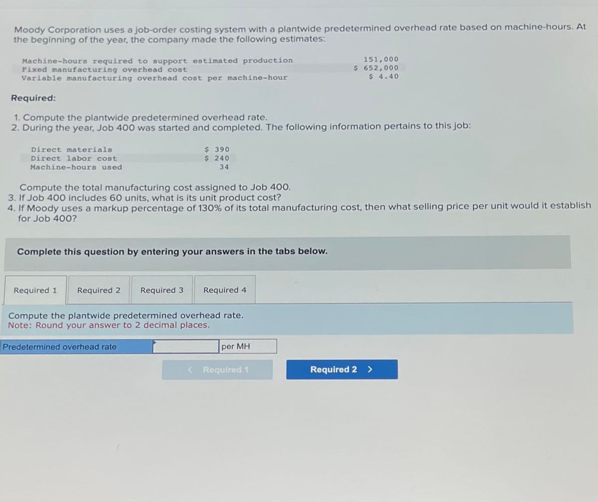 Moody Corporation uses a job-order costing system with a plantwide predetermined overhead rate based on machine-hours. At
the beginning of the year, the company made the following estimates:
Machine-hours required to support estimated production
Fixed manufacturing overhead cost
Variable manufacturing overhead cost per machine-hour
Required:
1. Compute the plantwide predetermined overhead rate.
2. During the year, Job 400 was started and completed. The following information pertains to this job:
Direct materials
Direct labor cost
Machine-hours used
$ 390
$ 240
34
Compute the total manufacturing cost assigned to Job 400.
3. If Job 400 includes 60 units, what is its unit product cost?
4. If Moody uses a markup percentage of 130% of its total manufacturing cost, then what selling price per unit would it establish
for Job 400?
Complete this question by entering your answers in the tabs below.
Required 1 Required 2 Required 3 Required 4
Compute the plantwide predetermined overhead rate.
Note: Round your answer to 2 decimal places.
Predetermined overhead rate
151,000
$ 652,000
$ 4.40
per MH
< Required 1
Required 2 >