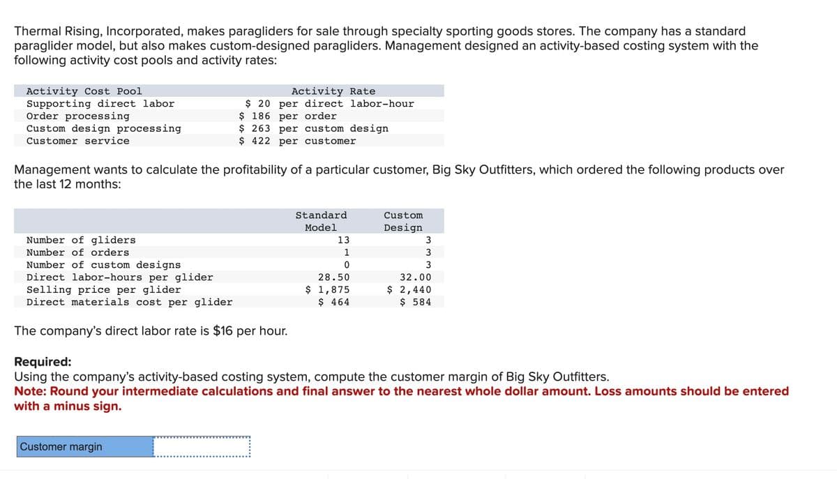 Thermal Rising, Incorporated, makes paragliders for sale through specialty sporting goods stores. The company has a standard
paraglider model, but also makes custom-designed paragliders. Management designed an activity-based costing system with the
following activity cost pools and activity rates:
Activity Cost Pool
Supporting direct labor
Order processing
Custom design processing
Customer service
Number of gliders
Number of orders
Management wants to calculate the profitability of a particular customer, Big Sky Outfitters, which ordered the following products over
the last 12 months:
Number of custom designs
Direct labor-hours per glider
Activity Rate
$20 per direct labor-hour
$ 186 per order
$ 263 per custom design
$ 422 per customer
Selling price per glider
Direct materials cost per glider
The company's direct labor rate is $16 per hour.
Customer margin
Standard
Model
13
1
0
28.50
$ 1,875
$ 464
Custom
Design
3
3
3
32.00
$ 2,440
$ 584
Required:
Using the company's activity-based costing system, compute the customer margin of Big Sky Outfitters.
Note: Round your intermediate calculations and final answer to the nearest whole dollar amount. Loss amounts should be entered
with a minus sign.