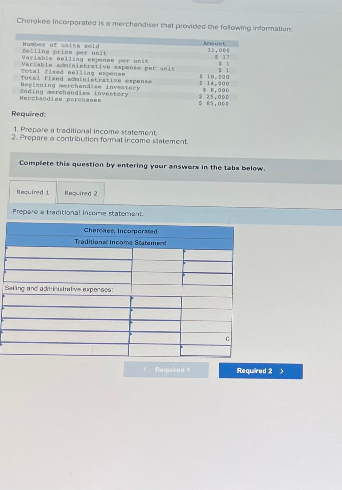 Cherokee Incorporated is a merchandiser that provided the following information:
Amount
11,000
$ 17
$1
$1
Number of units sold
Selling price per unit
Variable selling expense per unit
Variable administrative expense per unit
Total fixed selling expense
Total fixed administrative expense
Beginning merchandise inventory
Ending merchandise inventory
Merchandise purchases
Required:
1. Prepare a traditional income statement.
2. Prepare a contribution format income statement.
Complete this question by entering your answers in the tabs below.
Required 1 Required 2
Prepare a traditional income statement.
Cherokee, Incorporated
Traditional Income Statement
Selling and administrative expenses:
$ 18,000
$ 14,000
$ 8,000
$ 25,000
$ 85,000
< Required 1
0
Required 2 >