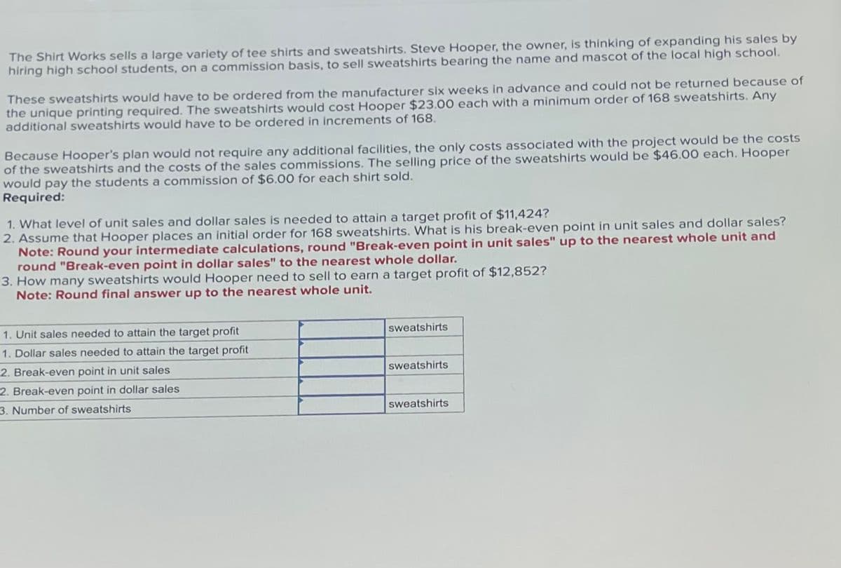 The Shirt Works sells a large variety of tee shirts and sweatshirts. Steve Hooper, the owner, is thinking of expanding his sales by
hiring high school students, on a commission basis, to sell sweatshirts bearing the name and mascot of the local high school.
These sweatshirts would have to be ordered from the manufacturer six weeks in advance and could not be returned because of
the unique printing required. The sweatshirts would cost Hooper $23.00 each with a minimum order of 168 sweatshirts. Any
additional sweatshirts would have to be ordered in increments of 168.
Because Hooper's plan would not require any additional facilities, the only costs associated with the project would be the costs
of the sweatshirts and the costs of the sales commissions. The selling price of the sweatshirts would be $46.00 each. Hooper
would pay the students a commission of $6.00 for each shirt sold.
Required:
1. What level of unit sales and dollar sales is needed to attain a target profit of $11,424?
2. Assume that Hooper places an initial order for 168 sweatshirts. What is his break-even point in unit sales and dollar sales?
Note: Round your intermediate calculations, round "Break-even point in unit sales" up to the nearest whole unit and
round "Break-even point in dollar sales" to the nearest whole dollar.
3. How many sweatshirts would Hooper need to sell to earn a target profit of $12,852?
Note: Round final answer up to the nearest whole unit.
1. Unit sales needed to attain the target profit
1. Dollar sales needed to attain the target profit
2. Break-even point in unit sales
2. Break-even point in dollar sales
3. Number of sweatshirts
sweatshirts
sweatshirts
sweatshirts