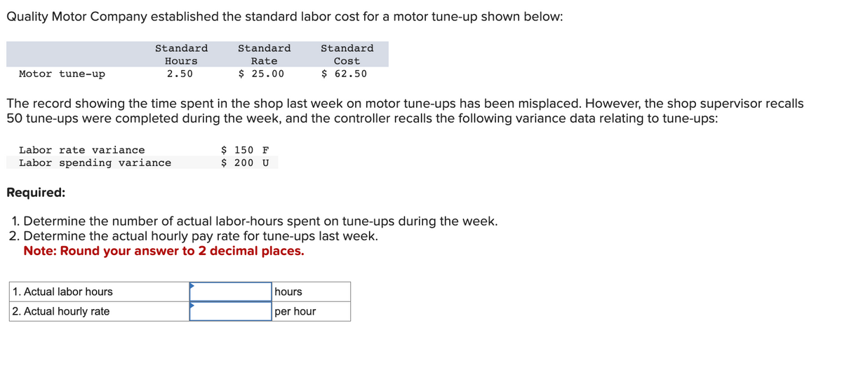 Quality Motor Company established the standard labor cost for a motor tune-up shown below:
Standard
Rate
$ 25.00
Standard
Cost
$ 62.50
Motor tune-up
Standard
Hours
2.50
The record showing the time spent in the shop last week on motor tune-ups has been misplaced. However, the shop supervisor recalls
50 tune-ups were completed during the week, and the controller recalls the following variance data relating to tune-ups:
Labor rate variance
Labor spending variance
Required:
1. Actual labor hours
2. Actual hourly rate
$ 150 F
$ 200 U
1. Determine the number of actual labor-hours spent on tune-ups during the week.
2. Determine the actual hourly pay rate for tune-ups last week.
Note: Round your answer to 2 decimal places.
hours
per hour