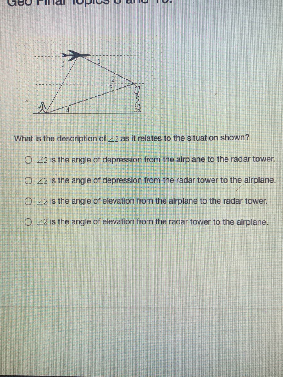 ### Geo Final: Topics 8 and 10

#### Description of Angle in the Given Situation

**Graph/Diagram Explanation:**
The image above depicts an airplane and a radar tower with various angles indicated. The following points are connected with lines showing different angles:
- Point at the airplane's vertical position.
- Point at the radar tower's vertical position.
- Point at a certain distance horizontally on the ground from both the airplane and the radar tower positions.

Five angles are labeled:
1. Angle at the top between the horizontal line from the airplane and its vertical line.
2. Angle 2 is the angle between the line connecting the airplane and the radar tower and the vertical line from the radar.
3. Angle 3 is the angle formed between a line from the radar to a point horizontally aligned with the airplane and the radar's vertical line.
4. Angle 4 is the angle formed between a line from the point horizontally aligned on the ground and the vertical line from the radar.
5. Angle 5 is the angle above the horizontal line of the airplane, typically an angle of elevation or depression between points in the journey of the airplane and radar visibility.

#### Question:
**What is the description of ∠2 as it relates to the situation shown?**

- ☐ ∠2 is the angle of depression from the airplane to the radar tower.
- ☐ ∠2 is the angle of depression from the radar tower to the airplane.
- ☐ ∠2 is the angle of elevation from the airplane to the radar tower.
- ☐ ∠2 is the angle of elevation from the radar tower to the airplane.

---

The image and accompanying question aim to help students understand the concepts of angles of depression and elevation in real-world contexts such as aviation and radar tracking. Students need to identify and apply the correct terminology to describe the angle labeled as ∠2.