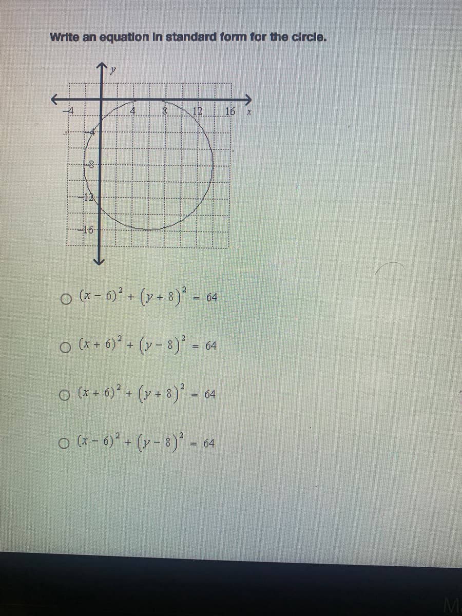 **Topic: Writing the Equation of a Circle in Standard Form**

### Problem:
Write an equation in standard form for the circle.

### Diagram Description:
The diagram shows a coordinate plane with the circle plotted on it. The x-axis and y-axis are drawn, with both axes labeled for scale. Major points on the axes are marked:

- x-axis: ranges from -16 to 16
- y-axis: ranges from -16 to 16

The circle is centered at (x = 6, y = -8) and has a radius of 8 units.

### Answer Choices:
Choose the correct standard form equation for the circle from the options below:

1. \( (x - 6)^2 + (y + 8)^2 = 64 \)
2. \( (x + 6)^2 + (y - 8)^2 = 64 \)
3. \( (x + 6)^2 + (y + 8)^2 = 64 \)
4. \( (x - 6)^2 + (y - 8)^2 = 64 \)

### Explanation:
To write the equation of a circle in standard form, we use the formula:

\[ (x - h)^2 + (y - k)^2 = r^2 \]

Where:
- \((h, k)\) is the center of the circle.
- \(r\) is the radius.

**In this case:**
- The center of the circle is (6, -8).
- The radius given is 8 units, thus \( r^2 = 8^2 = 64 \).

By substituting \((h, k)\) and \(r\) into the standard form equation, we obtain:

\[ (x - 6)^2 + (y + 8)^2 = 64 \]

Thus, the correct answer is option 1:
\[ (x - 6)^2 + (y + 8)^2 = 64 \]