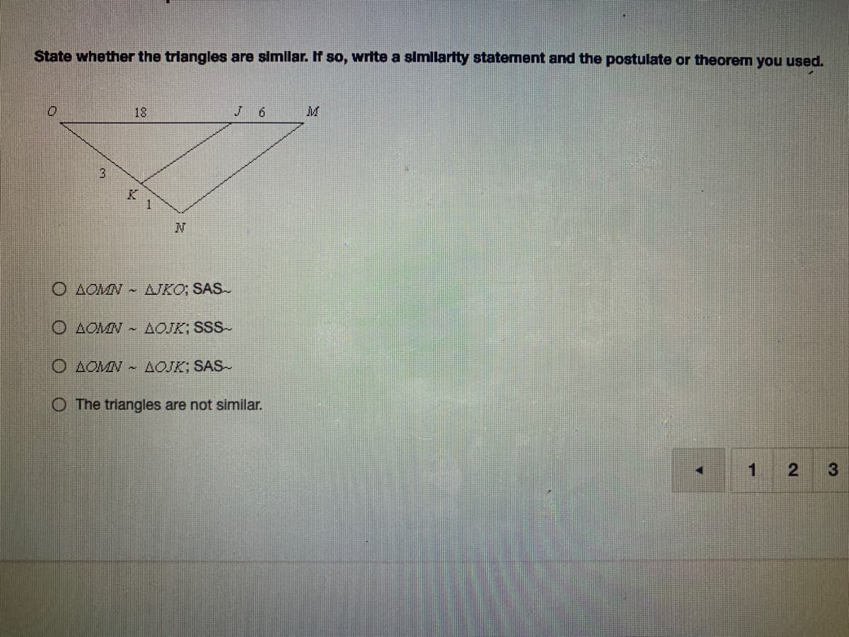 **Title: Determining Triangle Similarity**

**Description:**
State whether the triangles are similar. If so, write a similarity statement and the postulate or theorem you used.

**Diagram:**

The diagram depicts two triangles positioned adjacent to each other:

1. **Triangle \( \triangle OMN \)**:
   - Points: \( O, M, N \)
   - Sides: \( OJ = 18 \), \( JM = 6 \), \( KN = 1 \), \( KJ = 3 \)

2. **Triangle \( \triangle OIK \)**:
   - Points: \( O, I, K \)

**Similarity Statement Options:**

- \( \triangle OMN \sim \triangle IKO; \) SAS \( \text{Similarity}\)
- \( \triangle OMN \sim \triangle OJK; \) SSS \( \text{Similarity}\)
- \( \triangle OMN \sim \triangle OJK; \) SAS \( \text{Similarity}\)
- The triangles are not similar
  
**Notes:**
The correct determination can be based on comparing the side lengths and angles of the triangles. Use your knowledge of similar triangles and the corresponding similarity postulates (SAS - Side-Angle-Side, SSS - Side-Side-Side) to derive the correct statement.

**End of Content**