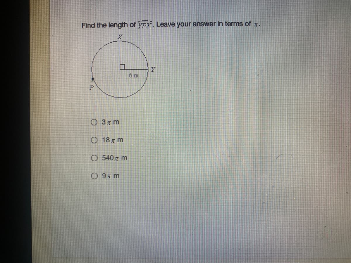 ### Find the length of arc \( \overset{\frown}{XYZ} \). Leave your answer in terms of \( \pi \).

#### Description of the Diagram:
The diagram shows a circle with center at an unlabeled point and radius marked as 6 meters (m). The circle is intersected by a line segment from the center to a point on the circumference, yet another from the center forming a 90-degree angle with the first segment, and an arc subtended by these points.

The key points are labeled as:
- \(X\), \(Y\) inside the circle
- \(P\) on the circumference of the circle

#### Illustration Explained:
- A circle with radius 6 meters.
- \(X\) and \(Y\) are two points on the circumference that form a right angle (90 degrees) at the center.
- The arc \( \overset{\frown}{XYZ} \) represents a quarter of the circle.

#### Objective:
Calculate the length of the arc \( \overset{\frown}{XYZ} \).

#### Multiple Choice Answers:
- \(\quad\) \(3\pi \text{ m}\)
- \(\quad\) \(18\pi \text{ m}\)
- \(\quad\) \(540\pi \text{ m}\)
- \(\quad\) \(9\pi \text{ m}\)

---

**Solution Explanation:**

To determine the length of the arc \( \overset{\frown}{XYZ} \), we follow these steps:

1. The circumference of the entire circle is \(2\pi r\), where \(r\) is the radius of the circle.
2. Calculate the total circumference:
   \[
   \text{Circumference} = 2\pi \times 6 \text{ m} = 12\pi \text{ m}
   \]
3. Since \( \overset{\frown}{XYZ} \) is a quarter of the circle (90 degrees is a quarter of 360 degrees):
   \[
   \text{Arc length of } \overset{\frown}{XYZ} = \frac{1}{4} \times \text{Circumference}
   \]
4. Thus:
   \[
   \text{Arc length} = \frac{1}{4} \times 12\pi \text{ m} = 3\pi