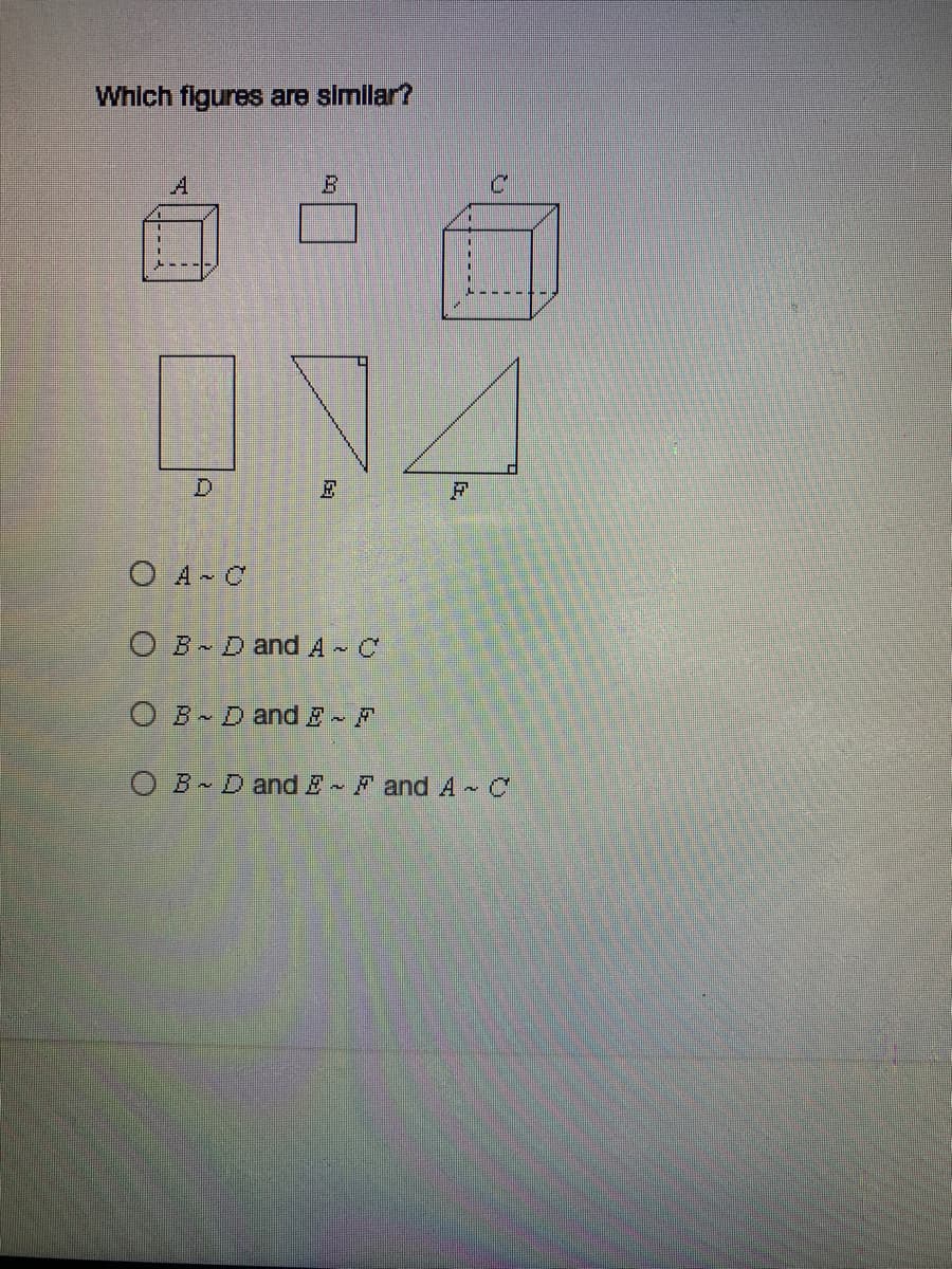 **Which figures are similar?**

In the image, there are six figures labeled A, B, C, D, E, and F. Here is a detailed description of each figure:

- **Figure A**: Appears to be a cube.
- **Figure B**: Appears to be a rectangle.
- **Figure C**: Appears to be another cube.
- **Figure D**: Appears to be another rectangle.
- **Figure E**: Appears to be a right triangle.
- **Figure F**: Appears to be another right triangle.

Below the figures, there are four multiple-choice options to choose from regarding which set of figures are similar:

1. **( ) A ∼ C**
2. **( ) B ∼ D and A ∼ C**
3. **( ) B ∼ D and E ∼ F**
4. **( ) B ∼ D and E ∼ F and A ∼ C**

When examining similarity, we look for figures that have the same shape but may differ in size. Similar figures will have corresponding angles that are equal and corresponding sides that are proportional.

**Explanation of Diagrams/Graphs**

- **Figures A and C**: Both appear to be cubes. Similar figures, as they share the same shape, and the angles between corresponding sides are equal.
- **Figures B and D**: Both appear to be rectangles. Similar figures, as they share the same shape, and the angles between corresponding sides are equal.
- **Figures E and F**: Both appear to be right triangles. Similar figures, as they share the same shape, and the angles between corresponding sides are equal.

**Selection of the Correct Option**

From the analysis, it's clear that:

- A is similar to C.
- B is similar to D.
- E is similar to F.

Thus, the correct answer is the fourth option:

**( • ) B ∼ D and E ∼ F and A ∼ C**