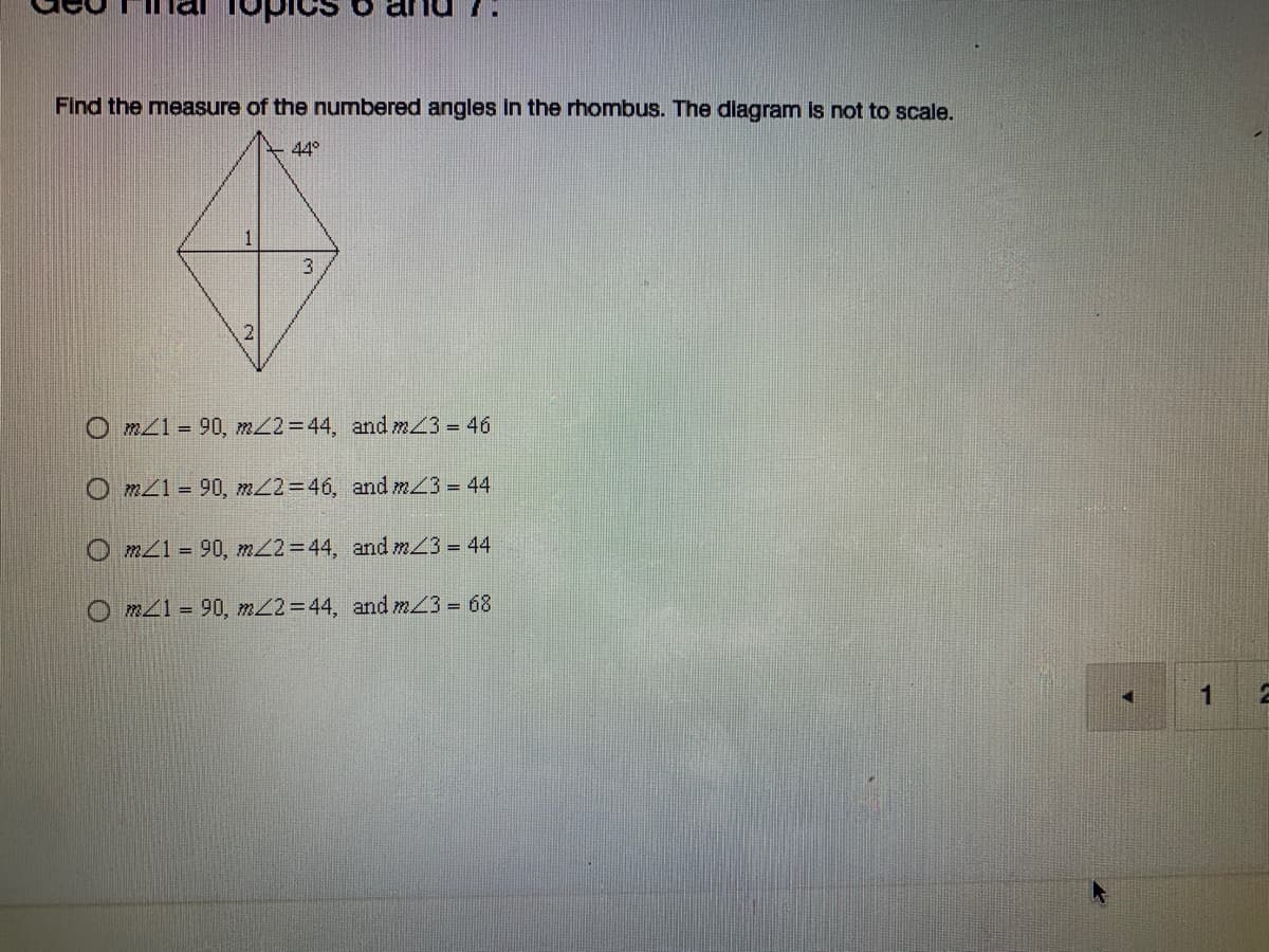 ### Geo Final Topics 6 and 7

#### Problem Statement:
**Find the measure of the numbered angles in the rhombus. The diagram is not to scale.**

![Diagram of a rhombus](Diagram-of-a-rhombus)

In the given diagram, the rhombus is divided into four smaller triangles. The diagram includes the following angles and sides:
- Angle at the top (marked as 44°)
- Four internal angles to be determined (labeled as 1, 2, and 3)

#### Potential Answers:
- **Option A:** \(m∠1 = 90°, \, m∠2 = 44°, \, \text{and} \, m∠3 = 46°\)
- **Option B:** \(m∠1 = 90°, \, m∠2 = 46°, \, \text{and} \, m∠3 = 44°\)
- **Option C:** \(m∠1 = 90°, \, m∠2 = 44°, \, \text{and} \, m∠3 = 44°\)
- **Option D:** \(m∠1 = 90°, \, m∠2 = 44°, \, \text{and} \, m∠3 = 68°\)

### Explanation:
To find the correct measures of the angles labeled 1, 2, and 3 in the rhombus, consider the properties of rhombuses, such as opposite angles being equal and the diagonals bisecting each other at right angles.

#### Additional Notes:
- **Diagram Specifics:** The diagram shows a rhombus with a specific angle of 44° at the top vertex, and the diagonals intersect forming four smaller triangles within the rhombus.
- **Required Knowledge:** Understanding of the properties of rhombuses and how diagonals intersect can help solve this problem correctly.

This problem is a typical example in geometry that tests understanding of angle relationships in quadrilaterals, particularly rhombuses.