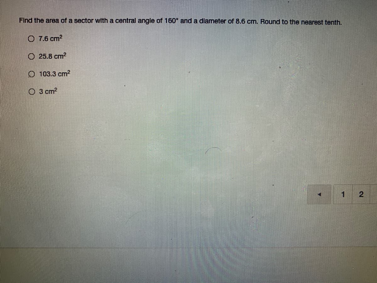 **Question:**

Find the area of a sector with a central angle of 160° and a diameter of 8.6 cm. Round to the nearest tenth.

**Options:**

- ○ 7.6 cm²
- ○ 25.8 cm²
- ○ 103.3 cm²
- ○ 3 cm²

**Explanation:**

To find the area of a sector, you can use the formula:

\[ \text{Area of sector} = \left( \frac{\theta}{360} \right) \times \pi \times r^2 \]

Where:
- \(\theta\) is the central angle in degrees
- \(r\) is the radius of the circle

Given:
- Central angle (\(\theta\)) = 160°
- Diameter = 8.6 cm

First, calculate the radius \(r\):
\[ r = \frac{\text{diameter}}{2} = \frac{8.6}{2} = 4.3 \text{ cm} \]

Then plug these values into the formula:
\[ \text{Area of sector} = \left( \frac{160}{360} \right) \times \pi \times (4.3)^2 \]

Simplify the fraction:
\[ \left( \frac{160}{360} \right) = \left( \frac{4}{9} \right) \]

Now calculate:
\[ \text{Area of sector} = \left(\frac{4}{9}\right) \times \pi \times 18.49 \]
\[ \text{Area of sector} \approx \left(\frac{4}{9}\right) \times 3.1416 \times 18.49 \]
\[ \text{Area of sector} \approx \left(\frac{4}{9}\right) \times 58.09 \]
\[ \text{Area of sector} \approx 25.827 \text{ cm}^2 \]

Rounded to the nearest tenth:
\[ \text{Area of sector} \approx 25.8 \text{ cm}^2 \]

Therefore, the correct option is:
- ○ 25.8 cm²