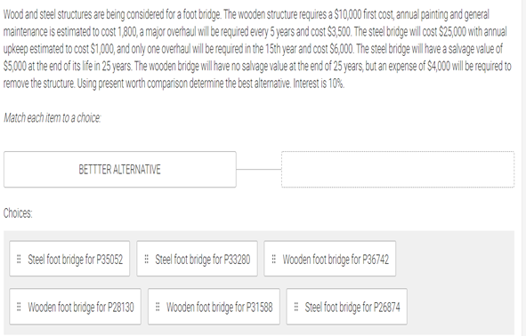 Wood and steel structures are being considered for a foot bridge. The wooden structure requires a $10,000 first cost, annual painting and general
maintenance is estimated to cost 1,800, a major overhaul will e required every 5 years and cost $3,500. The steel bridge will ost $25,000with annual
upkeep estimated to cost $1,00,and only one overhaul il be regured in the 15th year and cost S6,00 The ste bridgewil ave a sahage value of
$5,000 a th end of t i in 5 years. The wooden bridge will ave no salvage value at the end of 25 years,but an expense of S4,000wil be reguired to
remove the structure. Using present worth comparison determine the best atemative. Interest is 10%
Match each item to a choice:
BETTTER ALTERNATIVE
Choices:
E Steel foot bridge for P35052
E Stel foot bridge for P33280
# Wooden foot bridge for P36742
E Wooden foot bridge for P28130
E Wooden foot bridge for P31588
E Steel foot bridge for P26874
