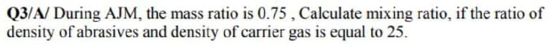 Q3/A/ During AJM, the mass ratio is 0.75, Calculate mixing ratio, if the ratio of
density of abrasives and density of carrier gas is equal to 25.