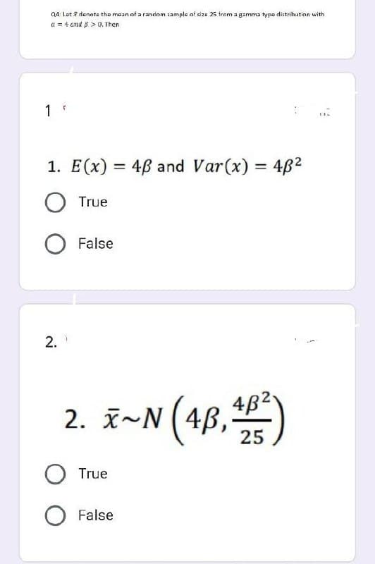 Q4: Let i denote the mean of a random sample of size 25 from a gamma type distribution with
a = 4 and p > 0. Then
1.
1. E(x) = 48 and Var(x) = 48²
O True
O False
2.
I~N (4B, 4B²)
25
2.
O True
O False