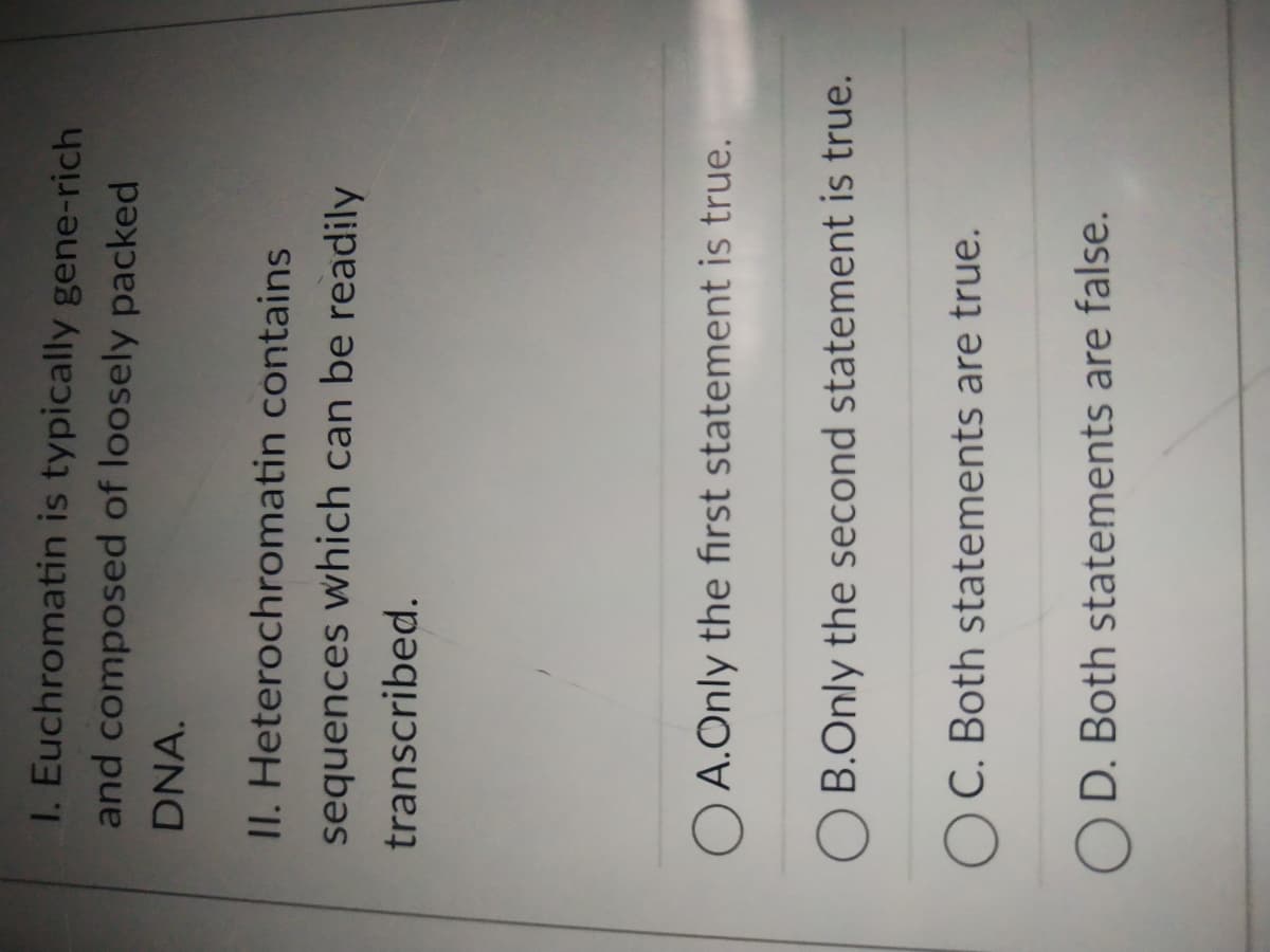 I. Euchromatin is typically gene-rich
and composed of loosely packed
DNA.
II. Heterochromatin contains
sequences which can be readily
transcribed.
A.Only the first statement is true.
B.Only the second statement is true.
OC. Both statements are true.
OD. Both statements are false.