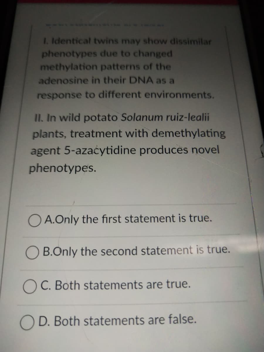 1. Identical twins may show dissimilar
phenotypes due to changed
methylation patterns of the
adenosine in their DNA as a
response to different environments.
II. In wild potato Solanum ruiz-lealii
plants, treatment with demethylating
agent 5-azacytidine produces novel
phenotypes.
OA.Only the first statement is true.
B.Only the second statement is true.
C. Both statements are true.
OD. Both statements are false.