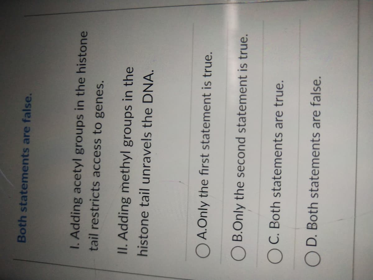 Both statements are false.
I. Adding acetyl groups in the histone
tail restricts access to genes.
II. Adding methyl groups in the
histone tail unravels the DNA.
OA.Only the first statement is true.
B.Only the second statement is true.
OC. Both statements are true.
OD. Both statements are false.