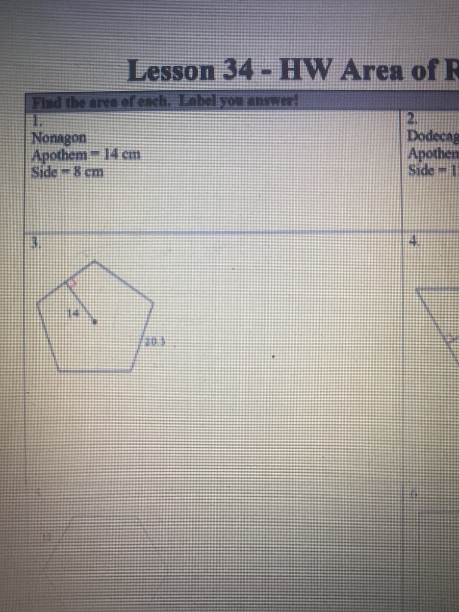 ## Lesson 34 - HW Area of Regular Polygons

### Instructions
**Find the area of each regular polygon. Label your answer!**

### Problems

1. **Nonagon**
   - Apothem = 14 cm
   - Side = 8 cm

2. **Dodecagon**
   - Apothem = 19 cm
   - Side = 11 cm

### Diagram Descriptions

3. **Pentagon Illustration**
   - A pentagon is shown with one apothem labeled as 14 and one side labeled as 20.3.

4. *(Unlabeled image)*
   
5. *(Unlabeled image)*
   
6. *(Unlabeled image)*

The worksheets contain geometric diagrams for various polygons with specific measurements provided, helping students to calculate the area of each shape based on the given values.