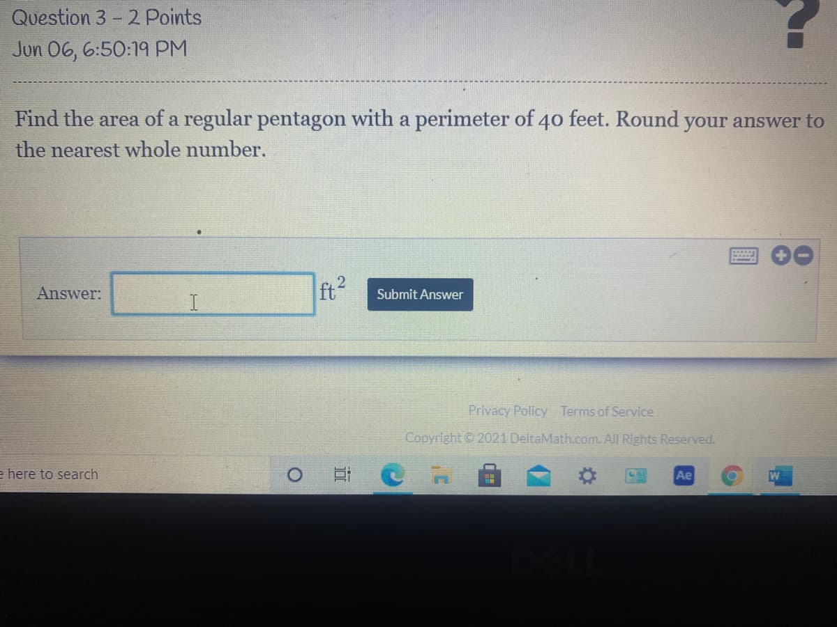 ### Question 3 - 2 Points
**Jun 06, 6:50:19 PM**

---

**Find the area of a regular pentagon with a perimeter of 40 feet. Round your answer to the nearest whole number.**

**Answer:**  __________ ft²                    **Submit Answer**

---

*This question is part of a mathematics problem set dealing with geometric shapes, specifically regular polygons. The task is to determine the area of a pentagon given its perimeter, and provide an answer rounded to the nearest whole number.*

There are no graphs or diagrams accompanying the question. The text box is provided for inputting the numerical answer in square feet (ft²).