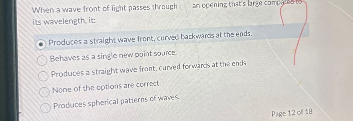 When a wave front of light passes through
its wavelength, it:
an opening that's large compared to
Produces a straight wave front, curved backwards at the ends.
Behaves as a single new point source.
Produces a straight wave front, curved forwards at the ends
None of the options are correct.
Produces spherical patterns of waves.
Page 12 of 18