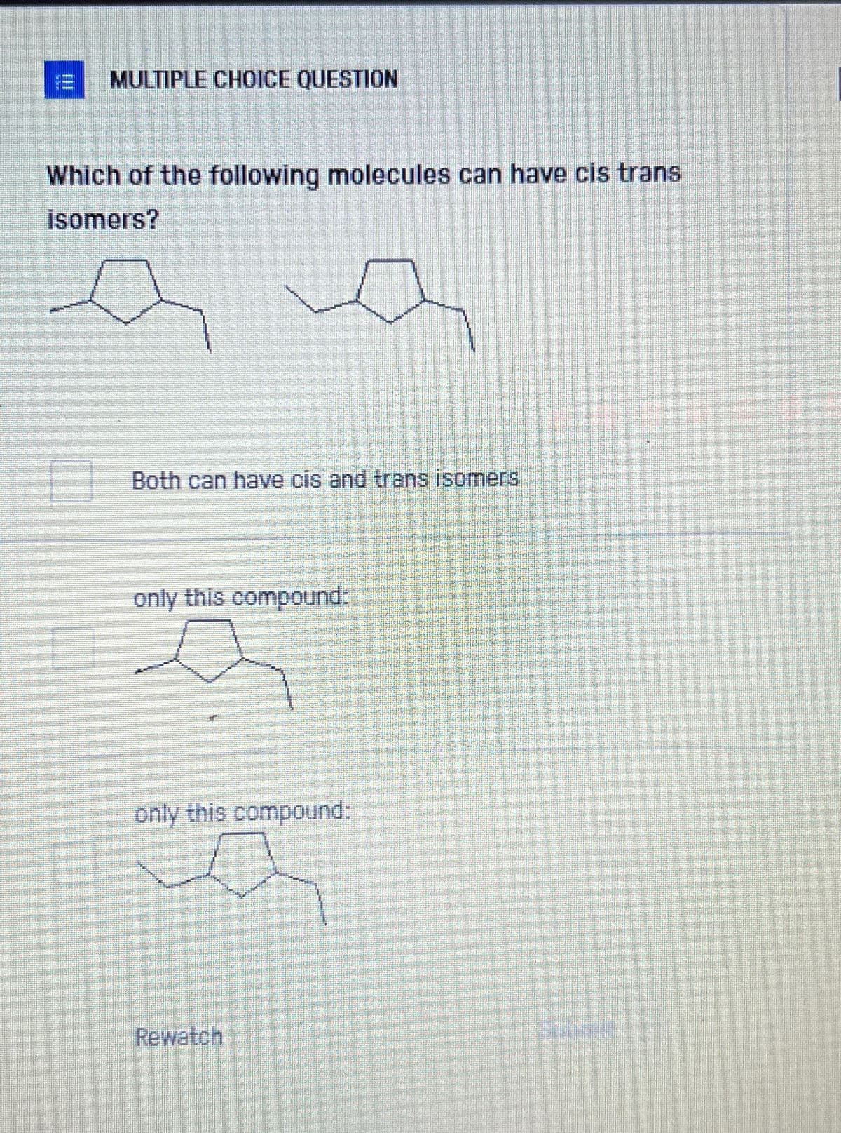 MULTIPLE CHOICE QUESTION
Which of the following molecules can have cis trans
isomers?
a
Both can have cis and trans isomers
only this compound:
only this compound:
Rewatch
Submis