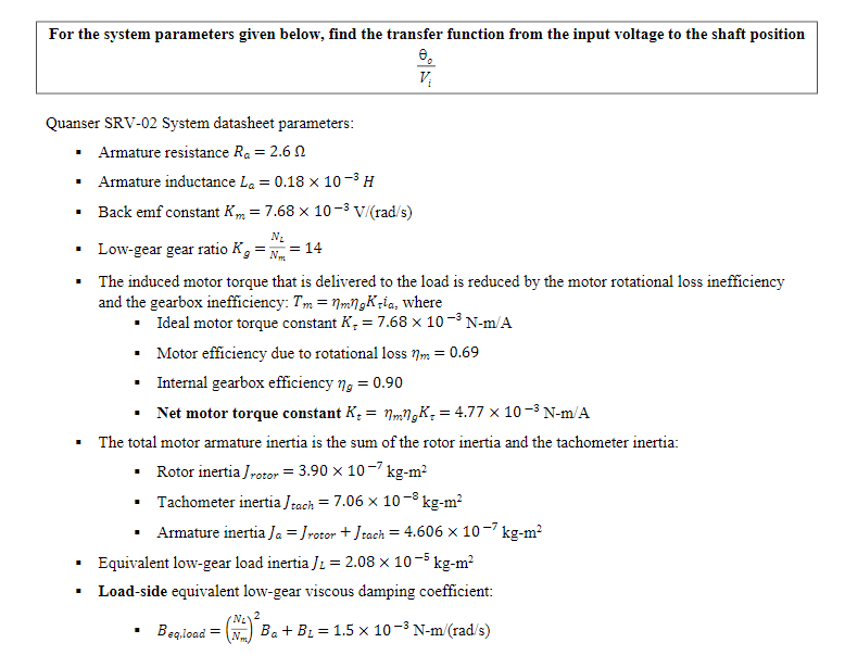 For the system parameters given below, find the transfer function from the input voltage to the shaft position
Quanser SRV-02 System datasheet parameters:
Armature resistance Ra = 2.6 N
• Armature inductance La = 0.18 × 10-3 H
• Back emf constant Km = 7.68 x 10 -3 V/(rad/s)
N.
Low-gear gear ratio K, = N = 14
The induced motor torque that is delivered to the load is reduced by the motor rotational loss inefficiency
and the gearbox inefficiency: Tm = NmN,K;ia, where
• Ideal motor torque constant K, = 7.68 x 10 -3 N-m/A
• Motor efficiency due to rotational loss 7m = 0.69
• Internal gearbox efficiency ng = 0.90
• Net motor torque constant K, = NmNgK, = 4.77 x 10-³ N-m/A
The total motor armature inertia is the sum of the rotor inertia and the tachometer inertia:
• Rotor inertia Jrotor = 3.90 x 10-7 kg-m?
• Tachometer inertia Jrach = 7.06 x 10-8 kg-m?
Armature inertia Ja = Jrotor + Jrach = 4.606 x 10 -7 kg-m?
Equivalent low-gear load inertia Jz = 2.08 x 10-5 kg-m²
Load-side equivalent low-gear viscous damping coefficient:
Beg.ioad
N2
Ba + B2 = 1.5 x 10-3 N-m/(rad/s)
