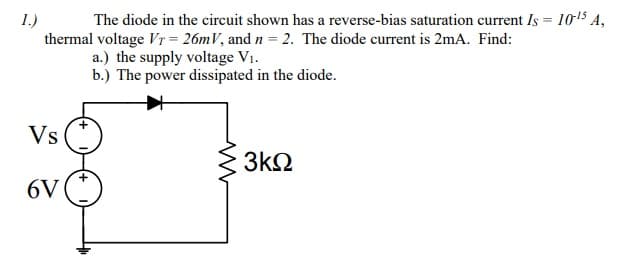 The diode in the circuit shown has a reverse-bias saturation current Is = 1015 A,
thermal voltage VT = 26mV, and n = 2. The diode current is 2mA. Find:
a.) the supply voltage V1.
b.) The power dissipated in the diode.
1.)
Vs
3k2
6V
